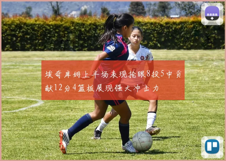 埃奇库姆上半场表现抢眼8投5中贡献12分4篮板展现强大冲击力