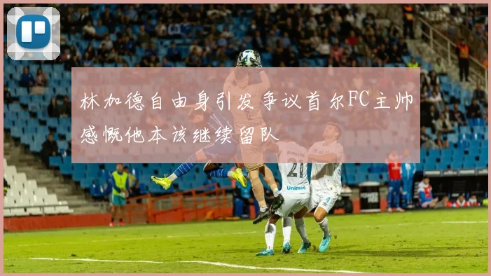 林加德自由身引发争议首尔FC主帅感慨他本该继续留队