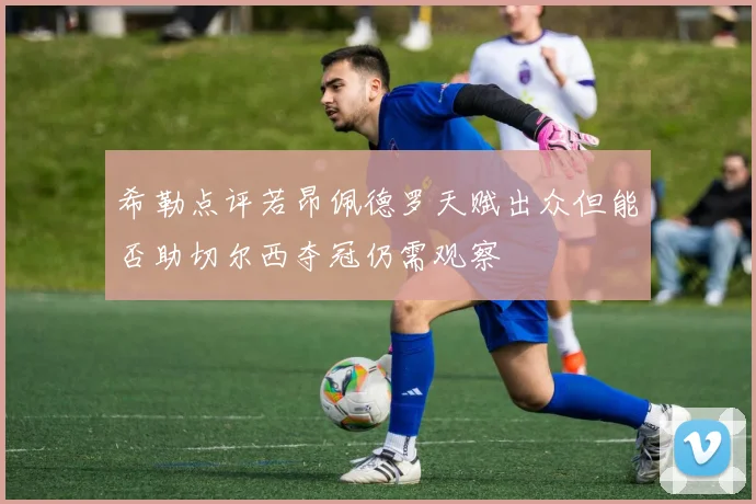 希勒点评若昂佩德罗天赋出众但能否助切尔西夺冠仍需观察