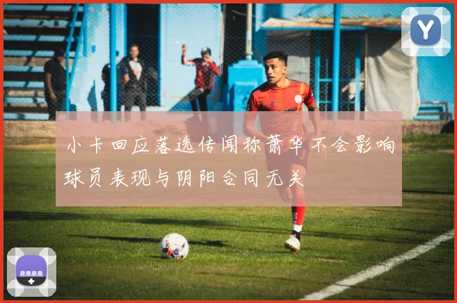 小卡回应落选传闻称萧华不会影响球员表现与阴阳合同无关