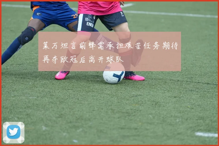莱万坦言前锋需承担艰苦任务期待再夺欧冠后离开球队