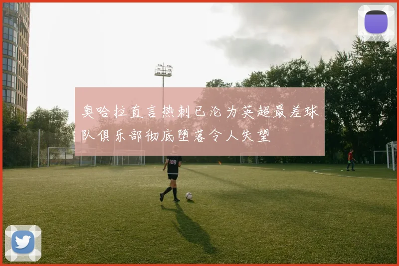 奥哈拉直言热刺已沦为英超最差球队俱乐部彻底堕落令人失望